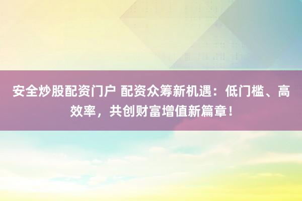 安全炒股配资门户 配资众筹新机遇：低门槛、高效率，共创财富增值新篇章！