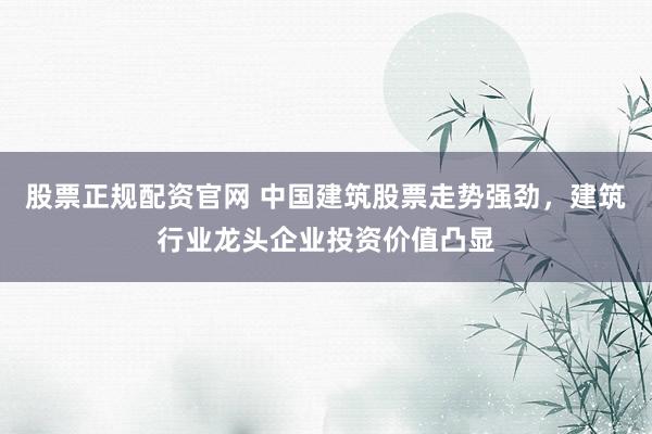 股票正规配资官网 中国建筑股票走势强劲，建筑行业龙头企业投资价值凸显