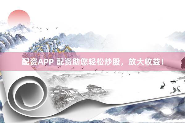 配资APP 配资助您轻松炒股，放大收益！