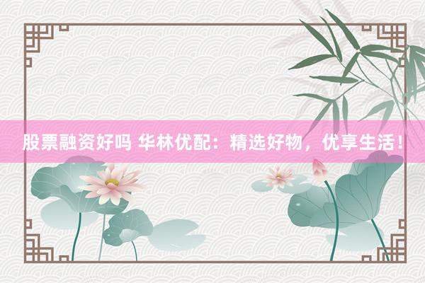 股票融资好吗 华林优配：精选好物，优享生活！