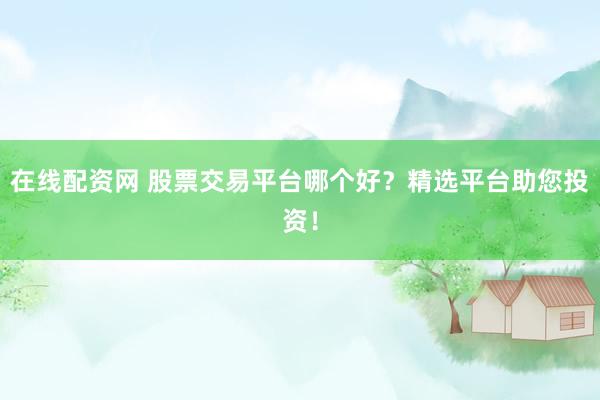 在线配资网 股票交易平台哪个好？精选平台助您投资！