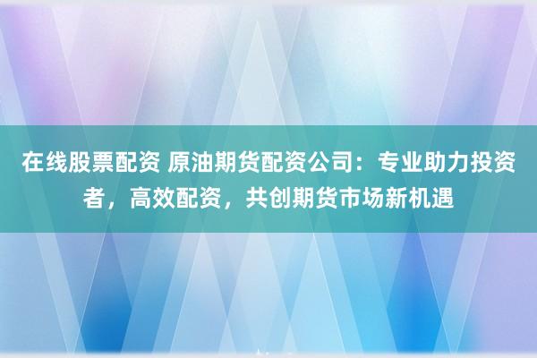 在线股票配资 原油期货配资公司：专业助力投资者，高效配资，共创期货市场新机遇