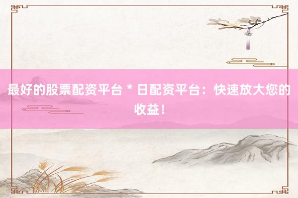 最好的股票配资平台 * 日配资平台：快速放大您的收益！