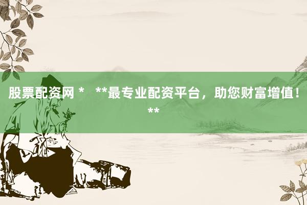 股票配资网 *   **最专业配资平台，助您财富增值！**