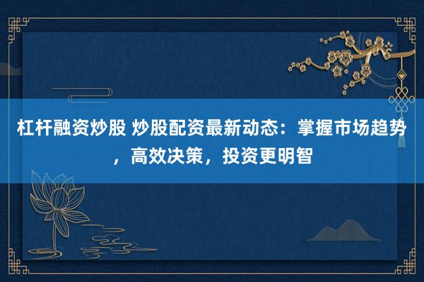 杠杆融资炒股 炒股配资最新动态：掌握市场趋势，高效决策，投资更明智
