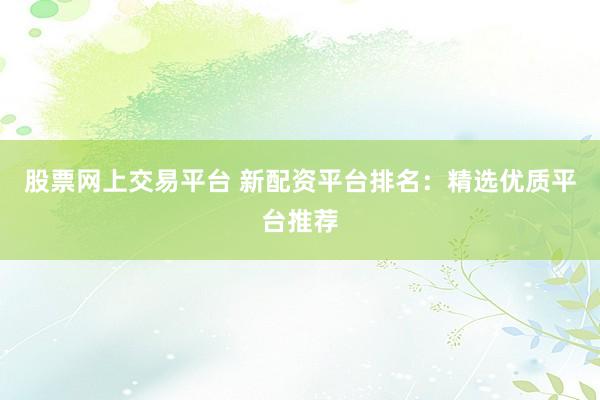 股票网上交易平台 新配资平台排名：精选优质平台推荐