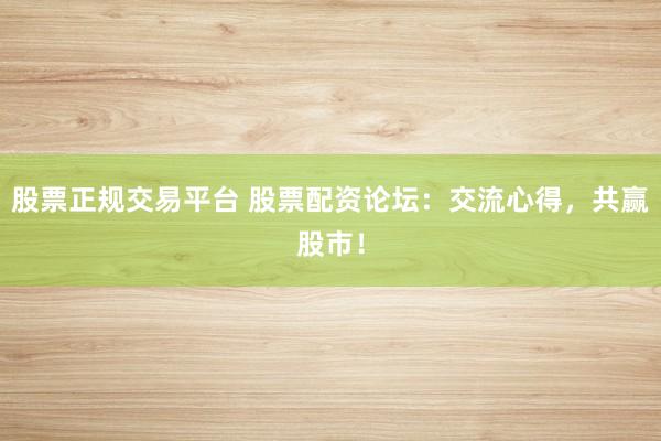 股票正规交易平台 股票配资论坛：交流心得，共赢股市！