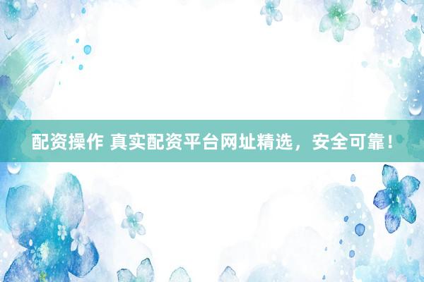 配资操作 真实配资平台网址精选，安全可靠！