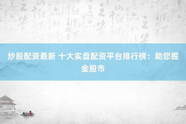 炒股配资最新 十大实盘配资平台排行榜：助您掘金股市