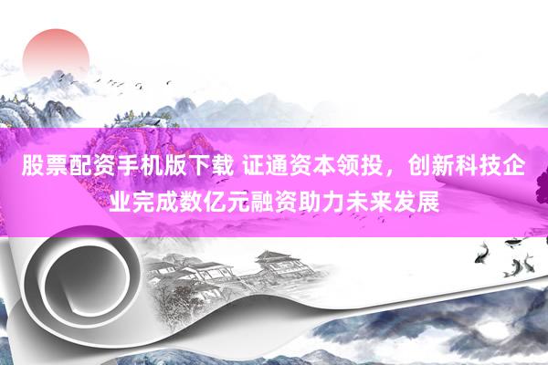 股票配资手机版下载 证通资本领投，创新科技企业完成数亿元融资助力未来发展