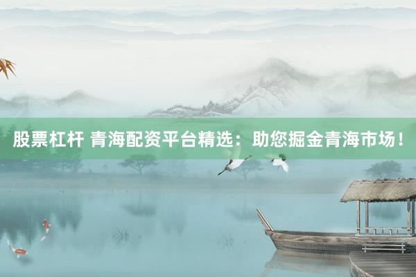 股票杠杆 青海配资平台精选：助您掘金青海市场！