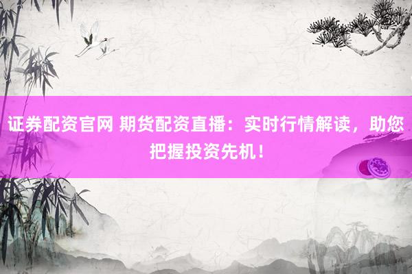证券配资官网 期货配资直播：实时行情解读，助您把握投资先机！