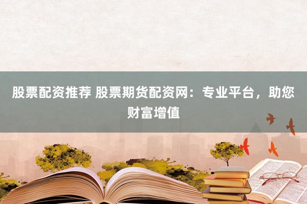 股票配资推荐 股票期货配资网：专业平台，助您财富增值