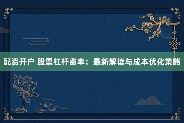 配资开户 股票杠杆费率：最新解读与成本优化策略