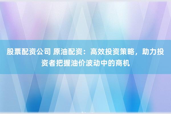 股票配资公司 原油配资：高效投资策略，助力投资者把握油价波动中的商机