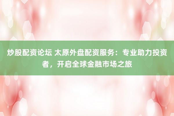 炒股配资论坛 太原外盘配资服务：专业助力投资者，开启全球金融市场之旅