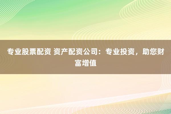 专业股票配资 资产配资公司：专业投资，助您财富增值