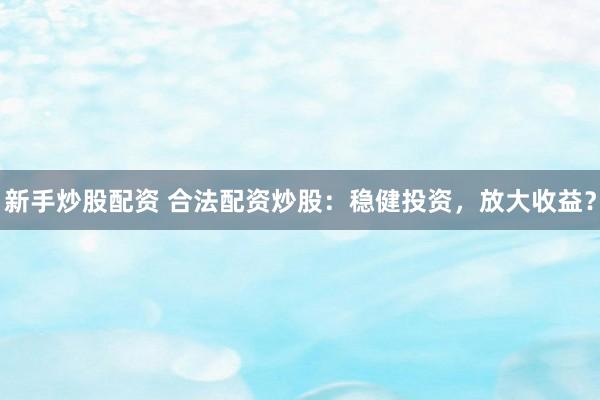 新手炒股配资 合法配资炒股：稳健投资，放大收益？