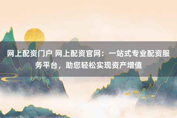 网上配资门户 网上配资官网：一站式专业配资服务平台，助您轻松实现资产增值