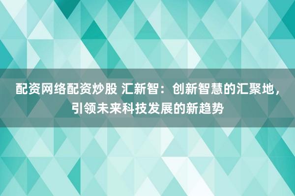 配资网络配资炒股 汇新智：创新智慧的汇聚地，引领未来科技发展的新趋势