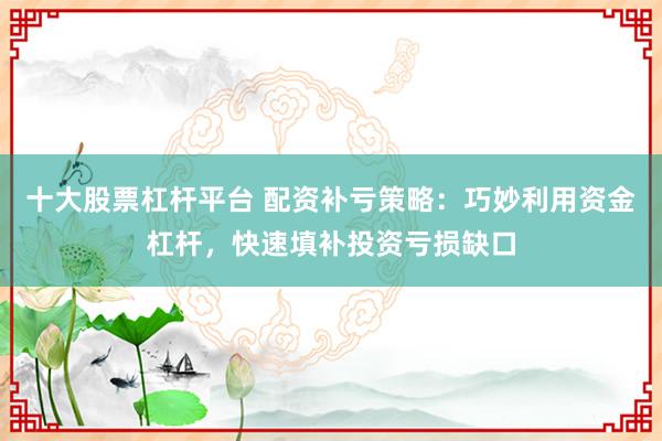 十大股票杠杆平台 配资补亏策略：巧妙利用资金杠杆，快速填补投资亏损缺口