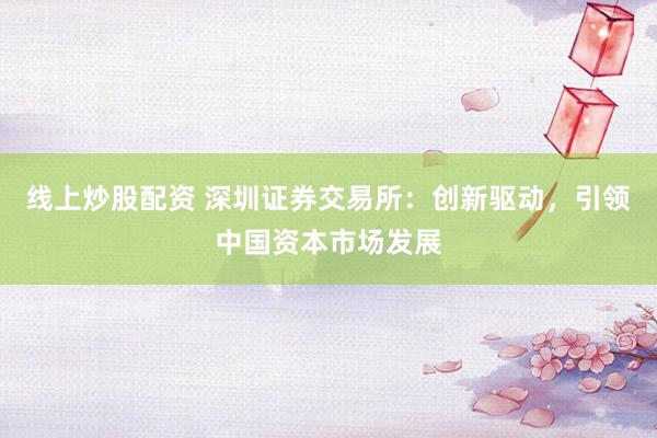 线上炒股配资 深圳证券交易所：创新驱动，引领中国资本市场发展