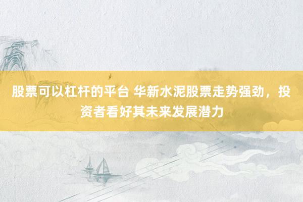股票可以杠杆的平台 华新水泥股票走势强劲，投资者看好其未来发展潜力