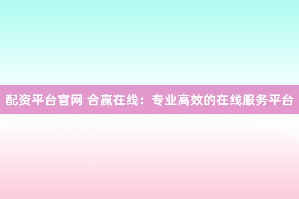 配资平台官网 合赢在线：专业高效的在线服务平台