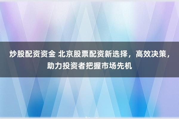 炒股配资资金 北京股票配资新选择，高效决策，助力投资者把握市场先机