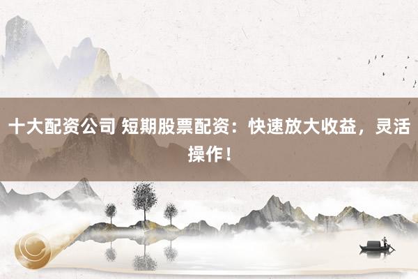 十大配资公司 短期股票配资：快速放大收益，灵活操作！