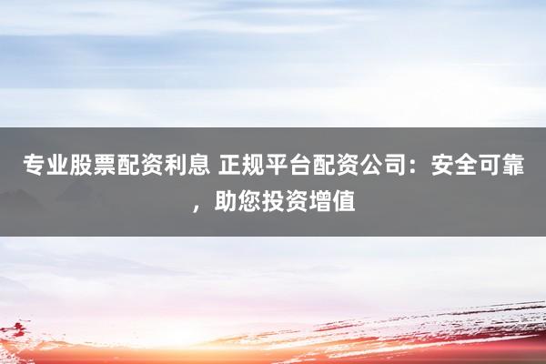 专业股票配资利息 正规平台配资公司：安全可靠，助您投资增值