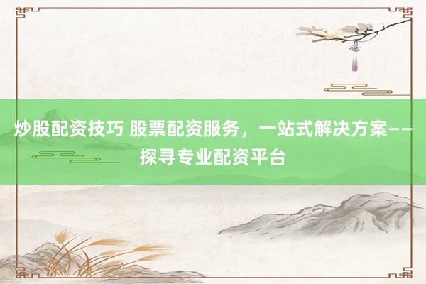 炒股配资技巧 股票配资服务，一站式解决方案——探寻专业配资平台
