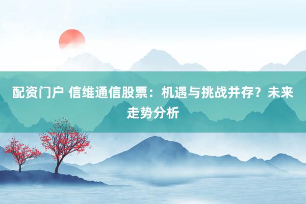 配资门户 信维通信股票：机遇与挑战并存？未来走势分析