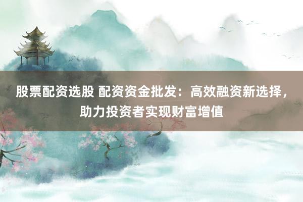 股票配资选股 配资资金批发：高效融资新选择，助力投资者实现财富增值