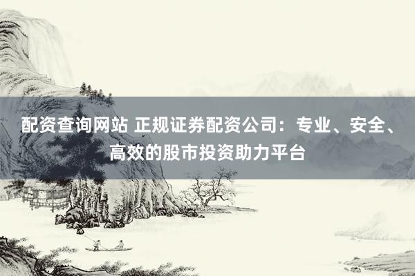 配资查询网站 正规证券配资公司：专业、安全、高效的股市投资助力平台
