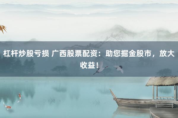 杠杆炒股亏损 广西股票配资：助您掘金股市，放大收益！