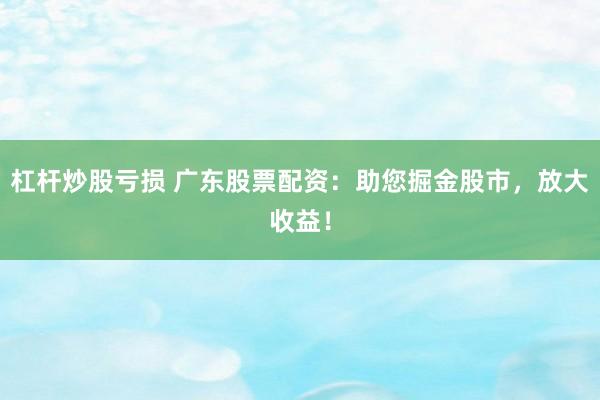 杠杆炒股亏损 广东股票配资：助您掘金股市，放大收益！