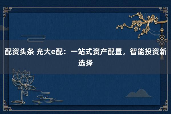 配资头条 光大e配：一站式资产配置，智能投资新选择