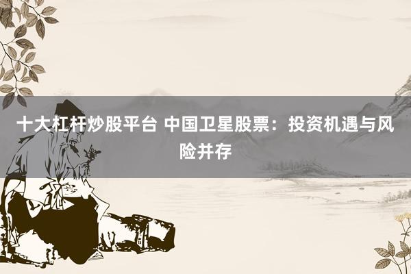 十大杠杆炒股平台 中国卫星股票：投资机遇与风险并存