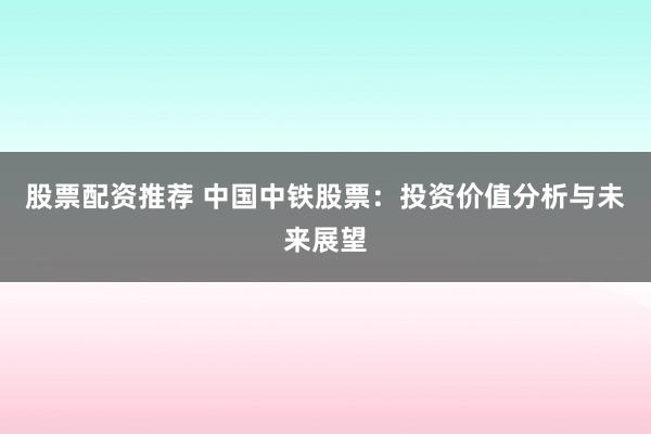 股票配资推荐 中国中铁股票：投资价值分析与未来展望