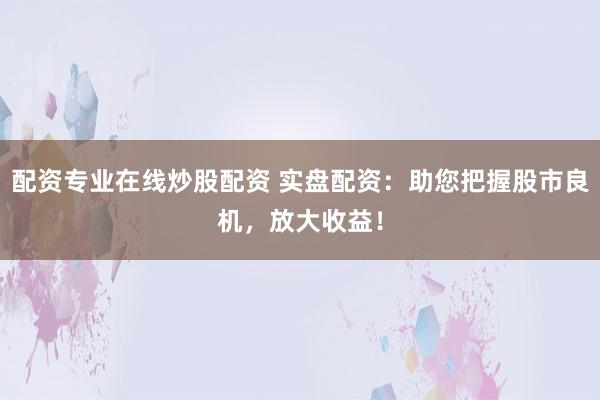 配资专业在线炒股配资 实盘配资：助您把握股市良机，放大收益！