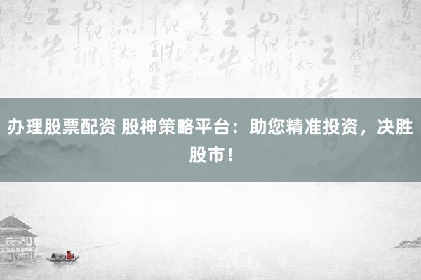 办理股票配资 股神策略平台：助您精准投资，决胜股市！