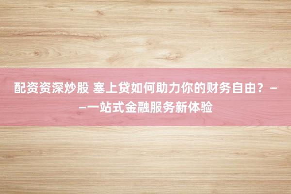 配资资深炒股 塞上贷如何助力你的财务自由？——一站式金融服务新体验