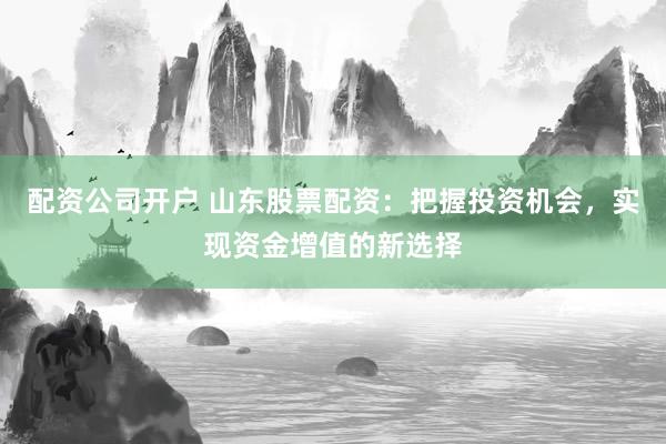 配资公司开户 山东股票配资：把握投资机会，实现资金增值的新选择
