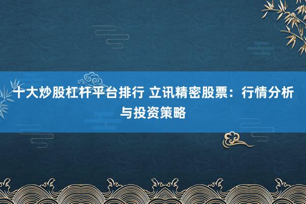 十大炒股杠杆平台排行 立讯精密股票：行情分析与投资策略