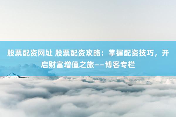 股票配资网址 股票配资攻略：掌握配资技巧，开启财富增值之旅——博客专栏