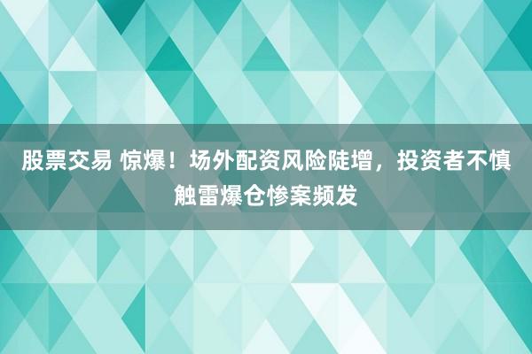 股票交易 惊爆！场外配资风险陡增，投资者不慎触雷爆仓惨案频发