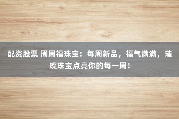 配资股票 周周福珠宝：每周新品，福气满满，璀璨珠宝点亮你的每一周！