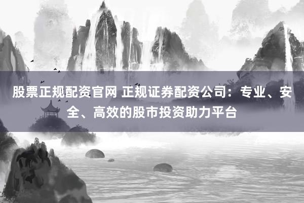 股票正规配资官网 正规证券配资公司：专业、安全、高效的股市投资助力平台