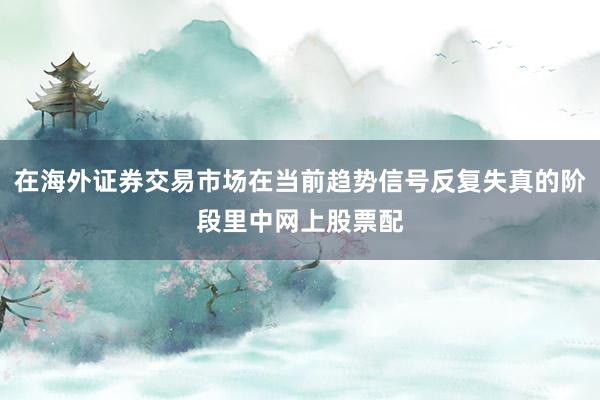 在海外证券交易市场在当前趋势信号反复失真的阶段里中网上股票配